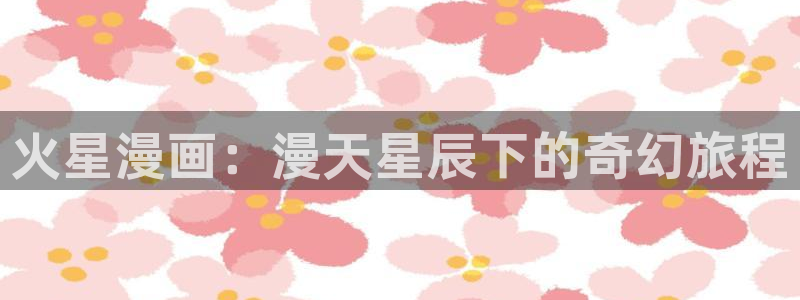汗汗漫画羞羞漫画歪歪漫画：火星漫画：漫天星辰下的奇幻旅程